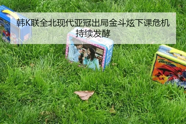 韩K联全北现代亚冠出局金斗炫下课危机持续发酵
