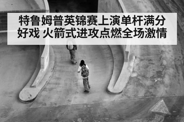 特鲁姆普英锦赛上演单杆满分好戏 火箭式进攻点燃全场激情