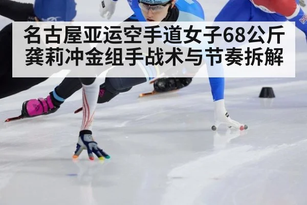 名古屋亚运空手道女子68公斤 龚莉冲金组手战术与节奏拆解